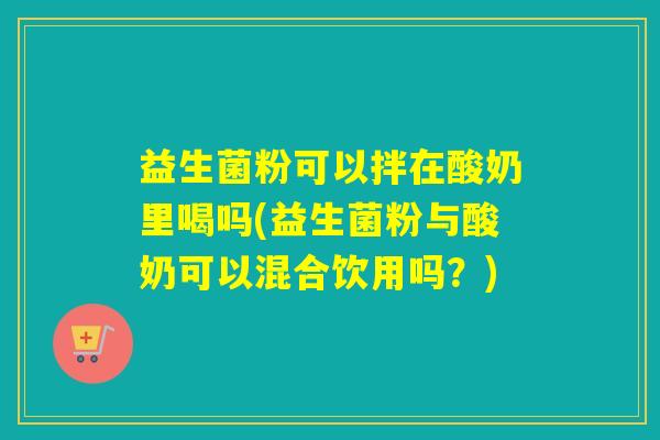 益生菌粉可以拌在酸奶里喝吗(益生菌粉与酸奶可以混合饮用吗？)
