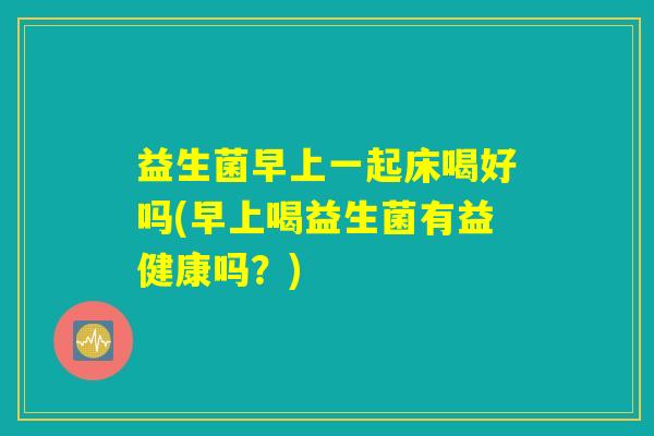 益生菌早上一起床喝好吗(早上喝益生菌有益健康吗?) 益生菌早上一起床喝好吗(早上喝益生菌有益健康吗?)