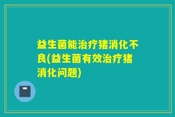 益生菌能治疗猪消化不良(益生菌有效治疗猪消化问题)