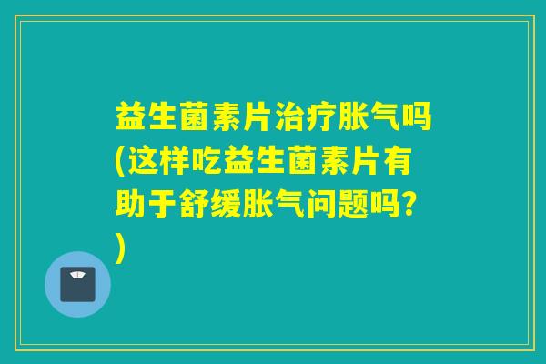 益生菌素片治疗胀气吗(这样吃益生菌素片有助于舒缓胀气问题吗？)