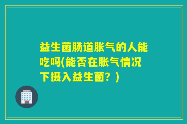益生菌肠道的人能吃吗(能否在情况下摄入益生菌?) 益生菌肠道的人能吃吗(能否在情况下摄入益生菌?)