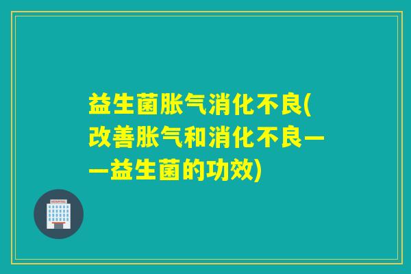 益生菌胀气消化不良(改善胀气和消化不良——益生菌的功效)