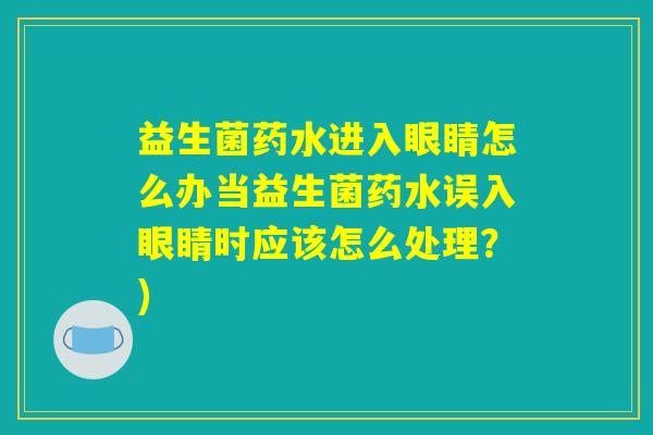 益生菌药水进入眼睛怎么办当益生菌药水误入眼睛时应该怎么处理？)