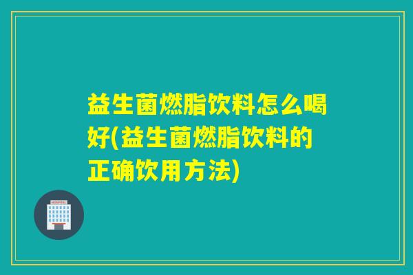 益生菌燃脂饮料怎么喝好(益生菌燃脂饮料的正确饮用方法)