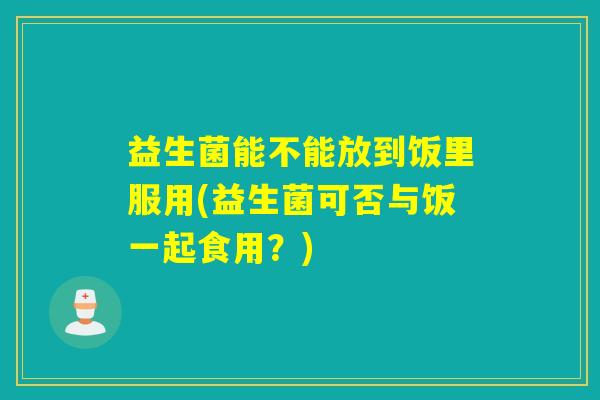 益生菌能不能放到饭里服用(益生菌可否与饭一起食用？)