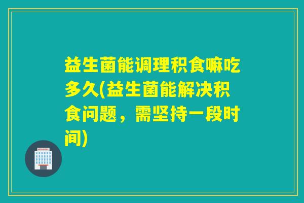 益生菌能调理积食嘛吃多久(益生菌能解决积食问题，需坚持一段时间)