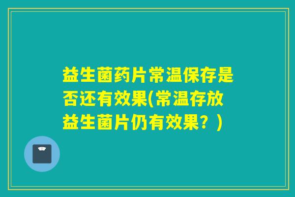 益生菌药片常温保存是否还有效果(常温存放益生菌片仍有效果？)
