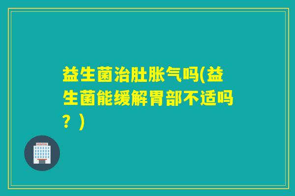 益生菌治肚胀气吗(益生菌能缓解胃部不适吗？)