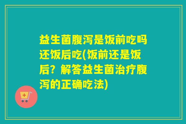益生菌腹泻是饭前吃吗还饭后吃(饭前还是饭后？解答益生菌治疗腹泻的正确吃法)