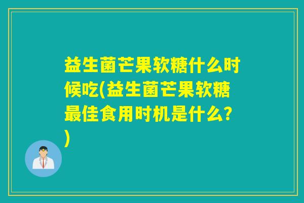 益生菌芒果软糖什么时候吃(益生菌芒果软糖最佳食用时机是什么？)