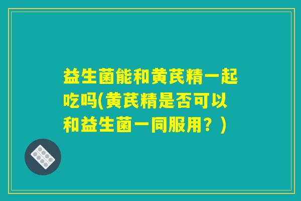 益生菌能和黄芪精一起吃吗(黄芪精是否可以和益生菌一同服用？)
