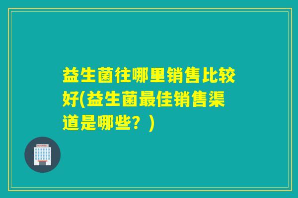 益生菌往哪里销售比较好(益生菌最佳销售渠道是哪些？)