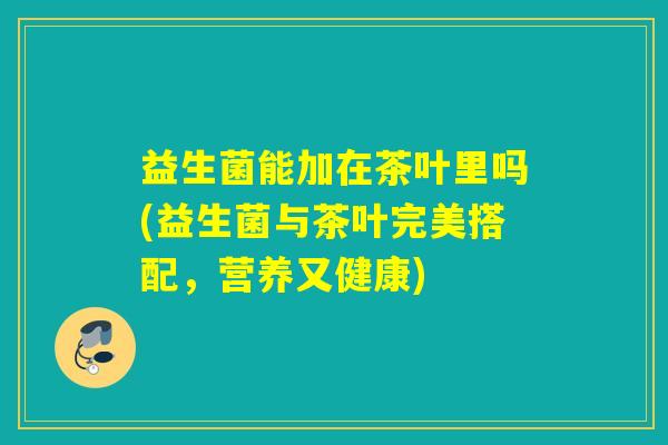益生菌能加在茶叶里吗(益生菌与茶叶完美搭配，营养又健康)