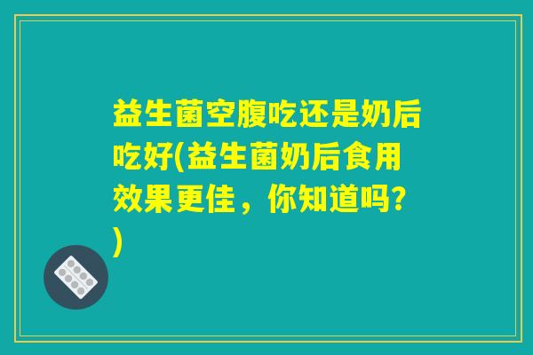 益生菌空腹吃还是奶后吃好(益生菌奶后食用效果更佳，你知道吗？)
