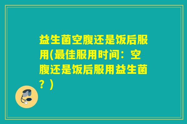益生菌空腹还是饭后服用(最佳服用时间：空腹还是饭后服用益生菌？)