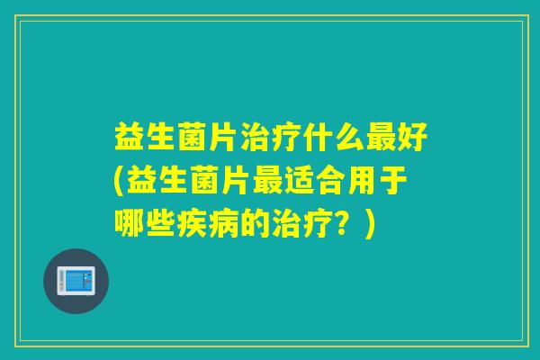 益生菌片治疗什么最好(益生菌片最适合用于哪些疾病的治疗？)
