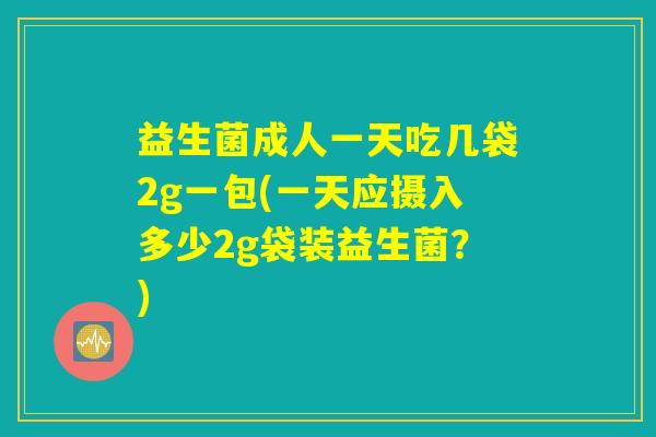 益生菌成人一天吃几袋2g一包(一天应摄入多少2g袋装益生菌？)