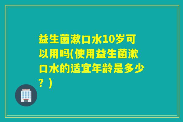 益生菌漱口水10岁可以用吗(使用益生菌漱口水的适宜年龄是多少？)
