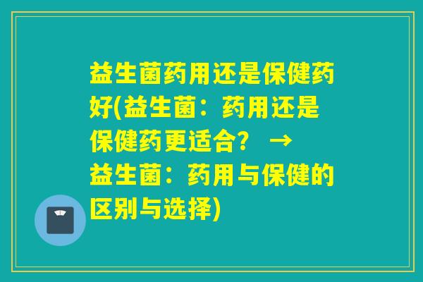 益生菌药用还是保健药好(益生菌：药用还是保健药更适合？ → 益生菌：药用与保健的区别与选择)