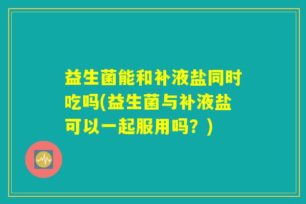 益生菌能和补液盐同时吃吗(益生菌与补液盐可以一起服用吗？)