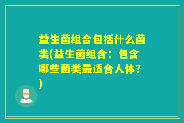 益生菌组合包括什么菌类(益生菌组合：包含哪些菌类最适合人体？)