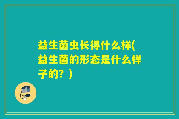 益生菌虫长得什么样(益生菌的形态是什么样子的?) 益生菌虫长得什么样(益生菌的形态是什么样子的?)