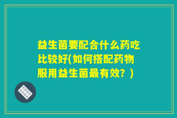 益生菌要配合什么药吃比较好(如何搭配药物服用益生菌最有效？)