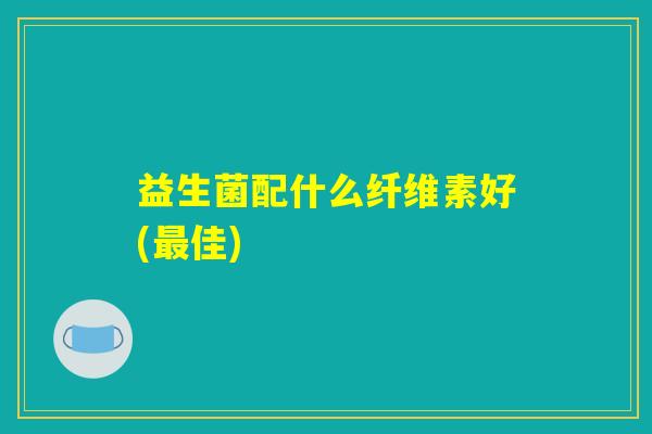 益生菌配什么纤维素好(最佳)