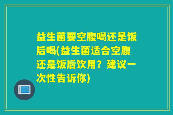 益生菌要空腹喝还是饭后喝(益生菌适合空腹还是饭后饮用？建议一次性告诉你)