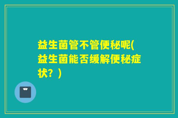 益生菌管不管便秘呢(益生菌能否缓解便秘症状？)