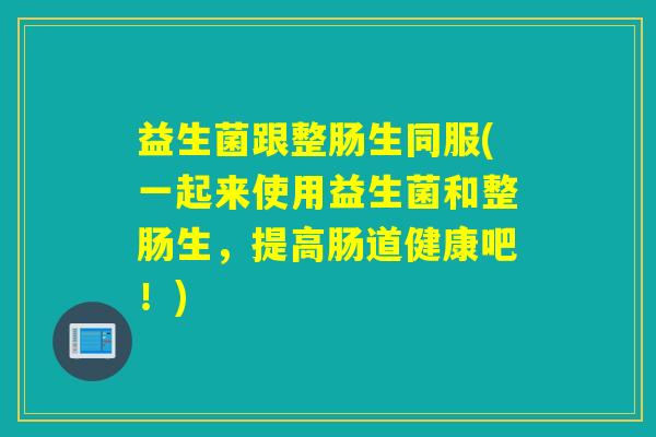 益生菌跟整肠生同服(一起来使用益生菌和整肠生，提高肠道健康吧！)
