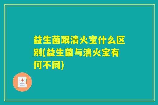 益生菌跟清火宝什么区别(益生菌与清火宝有何不同)