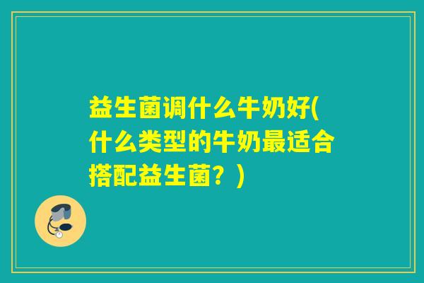 益生菌调什么牛奶好(什么类型的牛奶最适合搭配益生菌？)