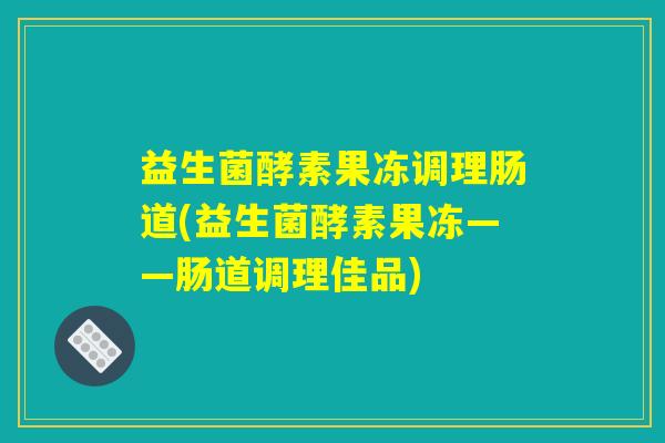 益生菌酵素果冻调理肠道(益生菌酵素果冻——肠道调理佳品)