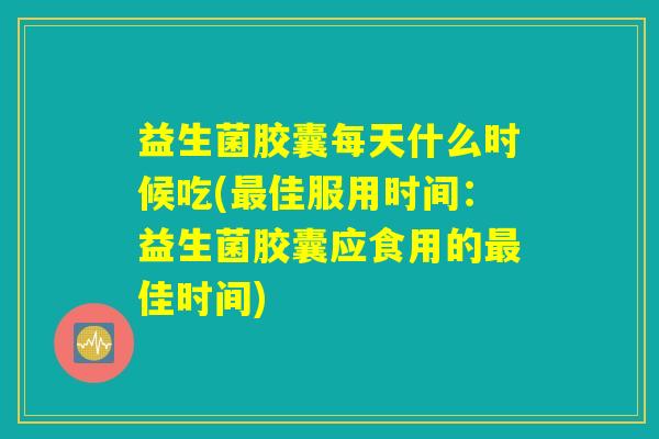 益生菌胶囊每天什么时候吃(最佳服用时间：益生菌胶囊应食用的最佳时间)