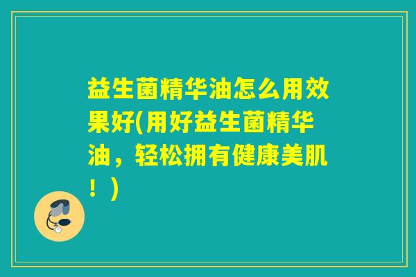 益生菌精华油怎么用效果好(用好益生菌精华油，轻松拥有健康美肌！)