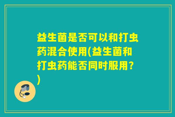 益生菌是否可以和打虫药混合使用(益生菌和打虫药能否同时服用？)