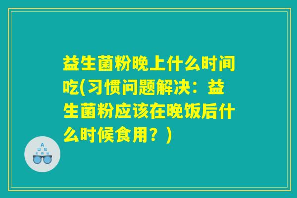 益生菌粉晚上什么时间吃(习惯问题解决：益生菌粉应该在晚饭后什么时候食用？)