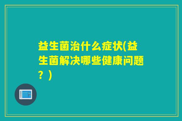 益生菌治什么症状(益生菌解决哪些健康问题？)