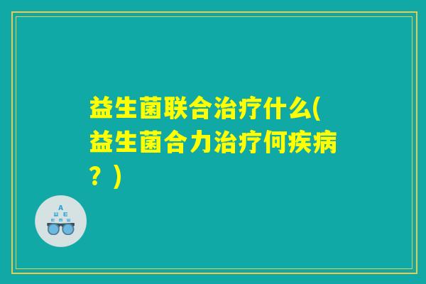 益生菌联合治疗什么(益生菌合力治疗何疾病？)