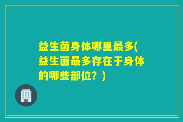 益生菌身体哪里最多(益生菌最多存在于身体的哪些部位？)