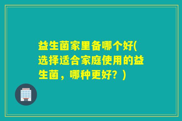 益生菌家里备哪个好(选择适合家庭使用的益生菌,哪种更好?) 益生菌家里备哪个好(选择适合家庭使用的益生菌,哪种更好?)