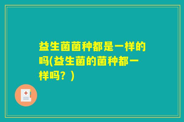 益生菌菌种都是一样的吗(益生菌的菌种都一样吗？)
