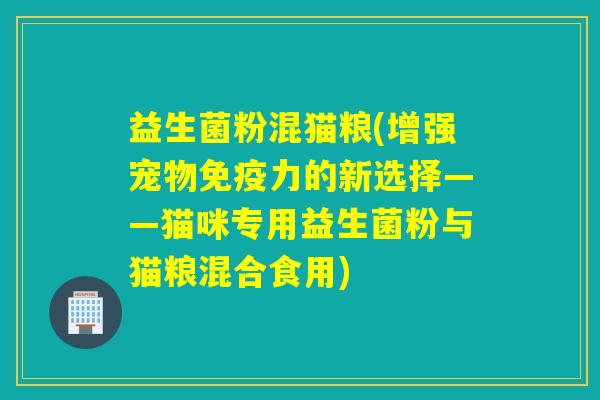 益生菌粉混猫粮(增强宠物力的新选择——猫咪专用益生菌粉与猫粮混合食用) 益生菌粉混猫粮(增强宠物力的新选择——猫咪专用益生菌粉与猫粮混合食用)