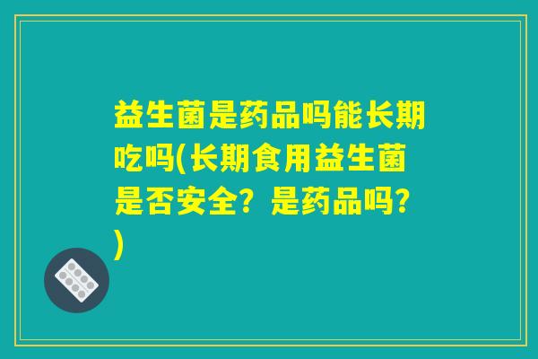 益生菌是药品吗能长期吃吗(长期食用益生菌是否安全？是药品吗？)