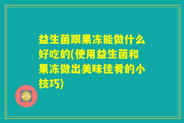益生菌跟果冻能做什么好吃的(使用益生菌和果冻做出美味佳肴的小技巧)