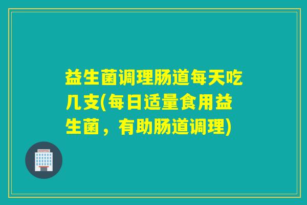 益生菌调理肠道每天吃几支(每日适量食用益生菌，有助肠道调理)
