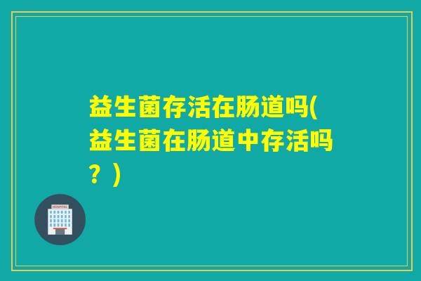 益生菌存活在肠道吗(益生菌在肠道中存活吗？)