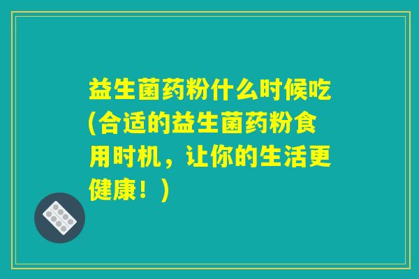益生菌药粉什么时候吃(合适的益生菌药粉食用时机,让你的生活更健康!) 益生菌药粉什么时候吃(合适的益生菌药粉食用时机,让你的生活更健康!)