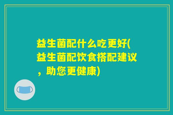 益生菌配什么吃更好(益生菌配饮食搭配建议，助您更健康)